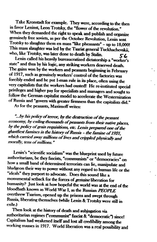 Take Kronstad for example. They were, according to the then i favor Leninst, Leon Trotsky, the “flower of the revolution.” ‘When they demanded the right to speak and publish and organize genuinely free soviets, as per the October Revolution, Lenin sent Trotsky to slaughter them en mass “like pheasants” - up to 18,0001 ‘This mass slaughter was led by the Tsarist general Tuckhachevskii, who, like Trotsky, was later done o death by Stalin. sC  Lenin called his heavily bureaucratized dictatorship a *worker’s state” and thus by his logic, any striking workers deserved death. The gains won by the workers and peasants beginning in February of 1917, such as genuinely workers’ control of the factories was forcibly ended and he put 1-man rule in its place, ofien using the very capitalists that the workers had ousted! He re-nsttuted special privileges and higher pay for specialists and managers and sought to follow the German capitalist model to accelerate the Westernization of Russia and “gover with greater fimness than the capitalists did.”  As for the peasants, Maximof writes:  cconomy, by cxiling thousands of peasants from their native places, by the policy of grain requisitions, etc. Lenin prepared one of the ghastliest famines in the history of Russia - the famine of 1921, which carried away millions of lives and crippled physically and morally, tens of millons.”  Lenin’s “scientific socialism” was the bhcprint used by future authoritarians, be they fascits, “communists” or “democracies” on how a small band of determined terrorists can lic, manipulate and bludgeon their way to power without any regard to human lfe or the “ideals” they purport to advocate. Does this sound ike a ‘monumental setback for the forces of geriuine liberation for humanity? Just look at how hopeful the world was at the end of the bloodbath known s World War 1, as the Russian PEOPLE ‘overthrew Tsarism, opened up the prisons and swept through Russia, iberating themselves (while Lenin & Trotsky were sillin exile)  Then look at the history of death and subjugation via authoritarian regimes (“communist” fascist & “democratic”) sincel Capitalism had weakened itself and lost all credibility among the working masses in 1917. World liberation was a real possibility and 